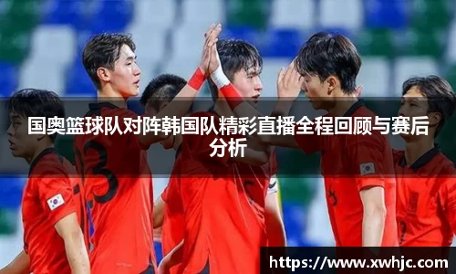 国奥篮球队对阵韩国队精彩直播全程回顾与赛后分析